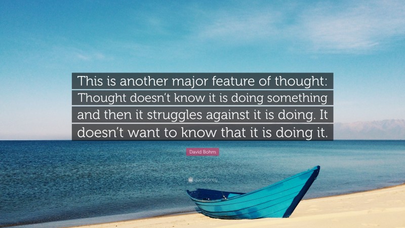 David Bohm Quote: “This is another major feature of thought: Thought doesn’t know it is doing something and then it struggles against it is doing. It doesn’t want to know that it is doing it.”