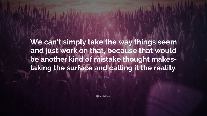 David Bohm Quote: “We can’t simply take the way things seem and just work on that, because that would be another kind of mistake thought makes-taking the surface and calling it the reality.”
