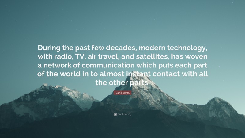 David Bohm Quote: “During the past few decades, modern technology, with radio, TV, air travel, and satellites, has woven a network of communication which puts each part of the world in to almost instant contact with all the other parts.”