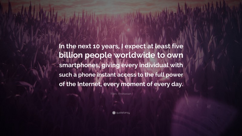 Marc Andreessen Quote: “In the next 10 years, I expect at least five billion people worldwide to own smartphones, giving every individual with such a phone instant access to the full power of the Internet, every moment of every day.”