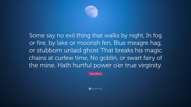John Milton Quote: “Some say no evil thing that walks by night, In fog or fire, by lake or moorish fen, Blue meagre hag, or stubborn unlaid ghost That breaks his magic chains at curfew time, No goblin, or swart fairy of the mine, Hath hurtful power o’er true virginity.”
