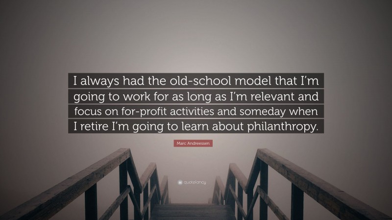 Marc Andreessen Quote: “I always had the old-school model that I’m going to work for as long as I’m relevant and focus on for-profit activities and someday when I retire I’m going to learn about philanthropy.”