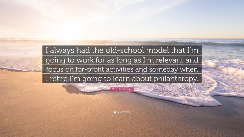 Marc Andreessen Quote: “I always had the old-school model that I’m going to work for as long as I’m relevant and focus on for-profit activities and someday when I retire I’m going to learn about philanthropy.”