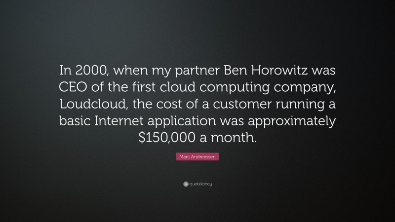 Marc Andreessen Quote: “In 2000, when my partner Ben Horowitz was CEO of the first cloud computing company, Loudcloud, the cost of a customer running a basic Internet application was approximately $150,000 a month.”