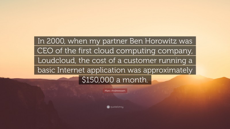 Marc Andreessen Quote: “In 2000, when my partner Ben Horowitz was CEO of the first cloud computing company, Loudcloud, the cost of a customer running a basic Internet application was approximately $150,000 a month.”