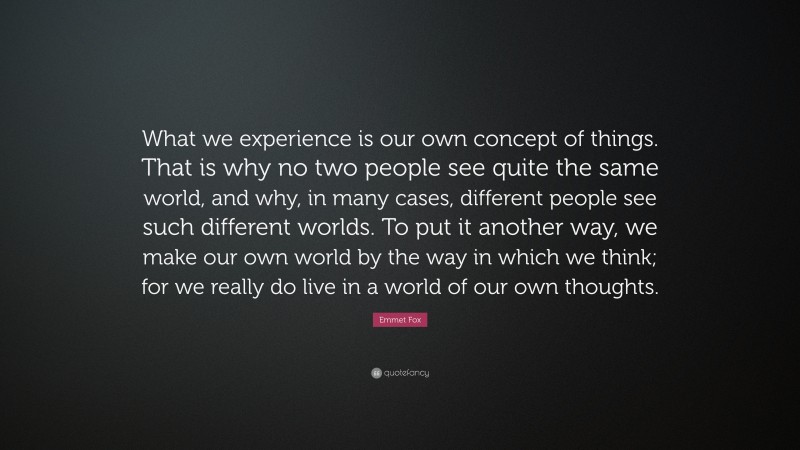 Emmet Fox Quote: “What we experience is our own concept of things. That is why no two people see quite the same world, and why, in many cases, different people see such different worlds. To put it another way, we make our own world by the way in which we think; for we really do live in a world of our own thoughts.”