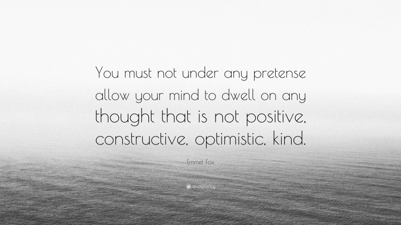 Emmet Fox Quote: “You must not under any pretense allow your mind to dwell on any thought that is not positive, constructive, optimistic, kind.”