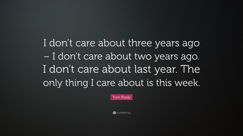 Tom Brady Quote: “I don’t care about three years ago – I don’t care about two years ago. I don’t care about last year. The only thing I care about is this week.”