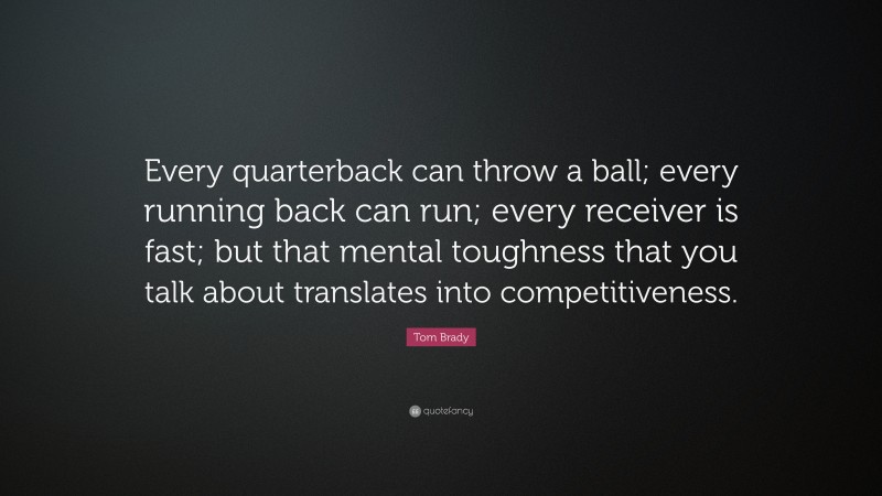 Tom Brady Quote: “Every quarterback can throw a ball; every running back can run; every receiver is fast; but that mental toughness that you talk about translates into competitiveness.”