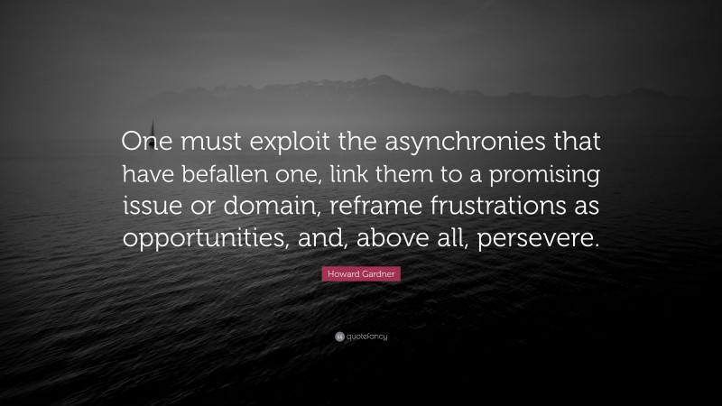Howard Gardner Quote: “One must exploit the asynchronies that have befallen one, link them to a promising issue or domain, reframe frustrations as opportunities, and, above all, persevere.”