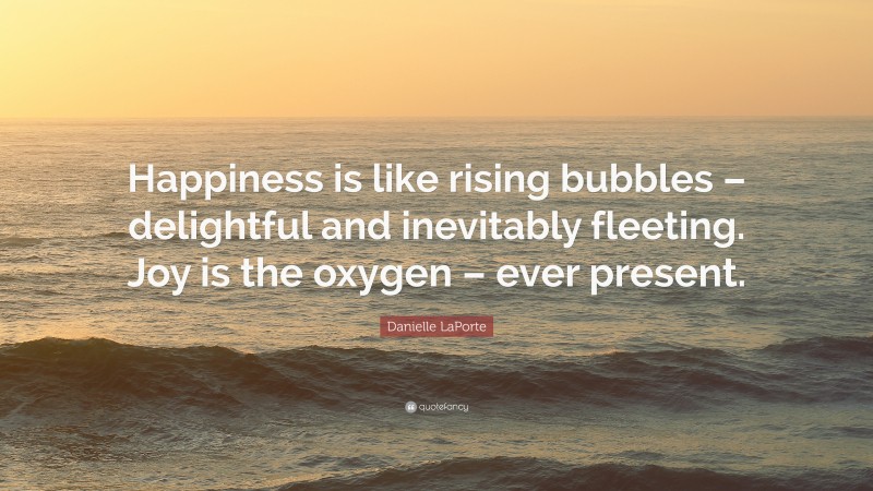 Danielle LaPorte Quote: “Happiness is like rising bubbles – delightful and inevitably fleeting. Joy is the oxygen – ever present.”