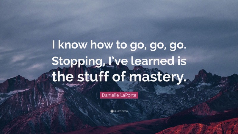 Danielle LaPorte Quote: “I know how to go, go, go. Stopping, I’ve learned is the stuff of mastery.”