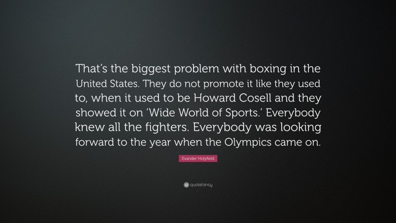 Evander Holyfield Quote: “That’s the biggest problem with boxing in the United States. They do not promote it like they used to, when it used to be Howard Cosell and they showed it on ‘Wide World of Sports.’ Everybody knew all the fighters. Everybody was looking forward to the year when the Olympics came on.”