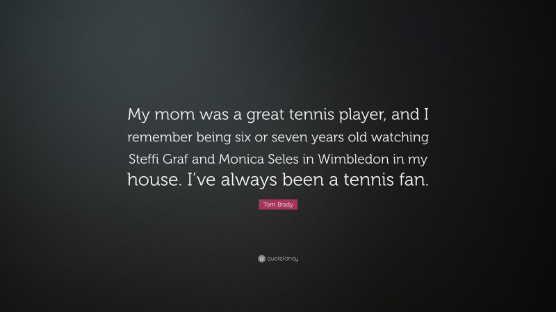 Tom Brady Quote: “My mom was a great tennis player, and I remember being six or seven years old watching Steffi Graf and Monica Seles in Wimbledon in my house. I’ve always been a tennis fan.”