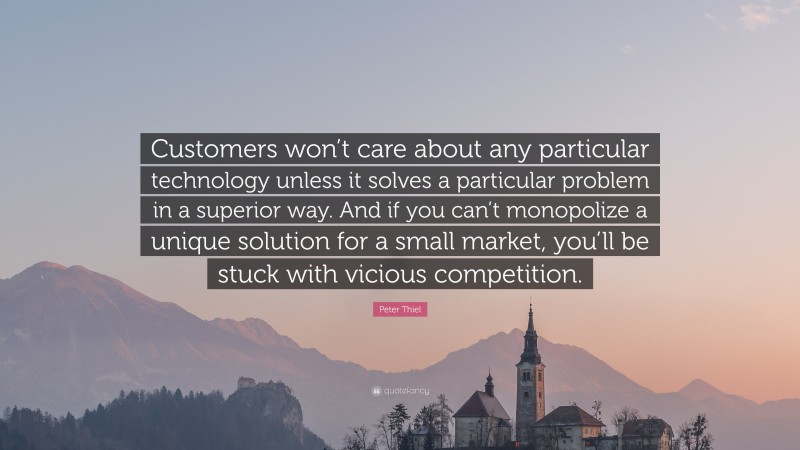 Peter Thiel Quote: “Customers won’t care about any particular technology unless it solves a particular problem in a superior way. And if you can’t monopolize a unique solution for a small market, you’ll be stuck with vicious competition.”