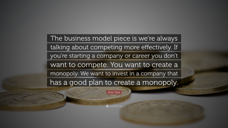 Peter Thiel Quote: “The business model piece is we’re always talking about competing more effectively. If you’re starting a company or career you don’t want to compete. You want to create a monopoly. We want to invest in a company that has a good plan to create a monopoly.”
