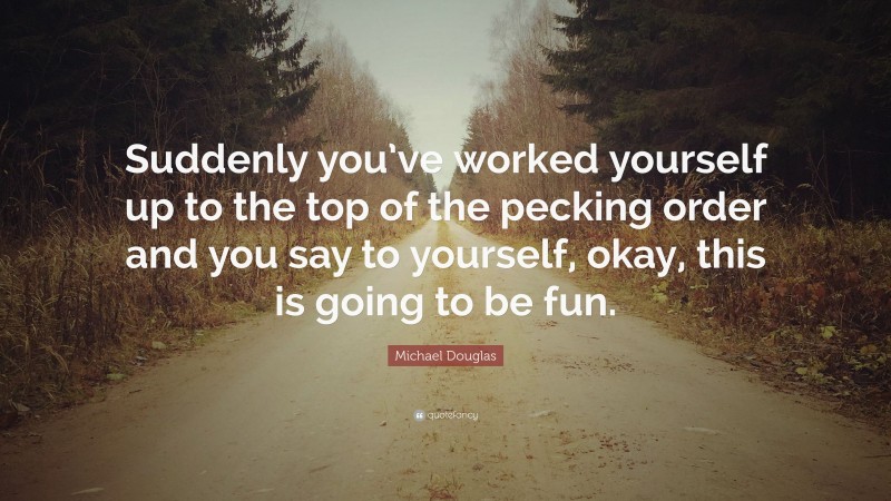 Michael Douglas Quote: “Suddenly you’ve worked yourself up to the top of the pecking order and you say to yourself, okay, this is going to be fun.”
