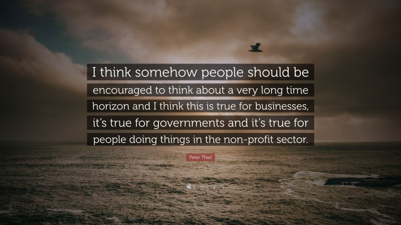 Peter Thiel Quote: “I think somehow people should be encouraged to think about a very long time horizon and I think this is true for businesses, it’s true for governments and it’s true for people doing things in the non-profit sector.”