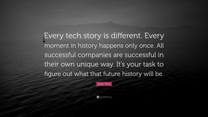 Peter Thiel Quote: “Every tech story is different. Every moment in history happens only once. All successful companies are successful in their own unique way. It’s your task to figure out what that future history will be.”