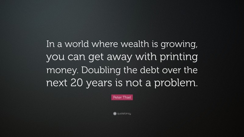 Peter Thiel Quote: “In a world where wealth is growing, you can get away with printing money. Doubling the debt over the next 20 years is not a problem.”