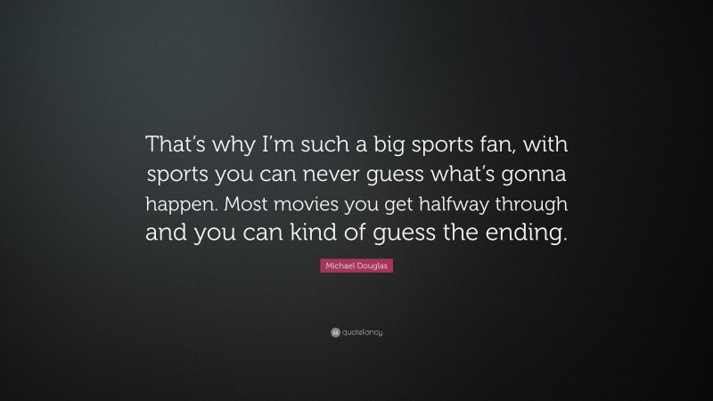 Michael Douglas Quote: “That’s why I’m such a big sports fan, with sports you can never guess what’s gonna happen. Most movies you get halfway through and you can kind of guess the ending.”