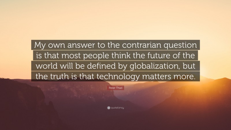 Peter Thiel Quote: “My own answer to the contrarian question is that most people think the future of the world will be defined by globalization, but the truth is that technology matters more.”