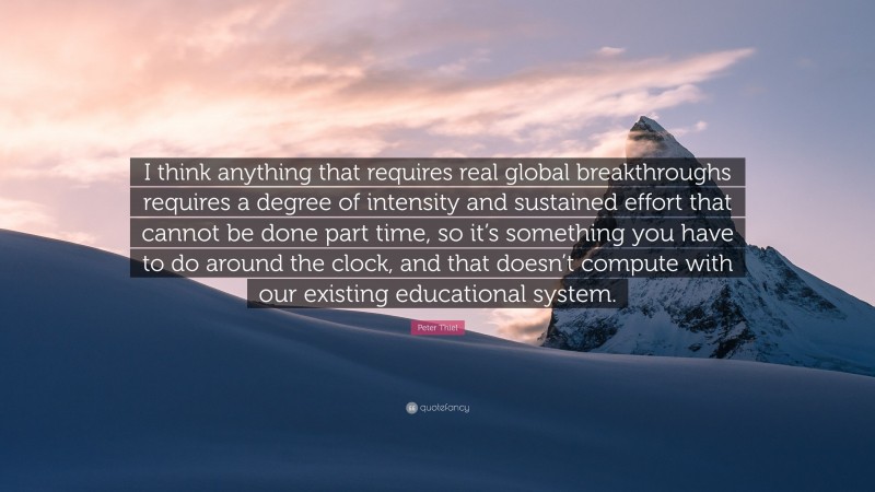 Peter Thiel Quote: “I think anything that requires real global breakthroughs requires a degree of intensity and sustained effort that cannot be done part time, so it’s something you have to do around the clock, and that doesn’t compute with our existing educational system.”