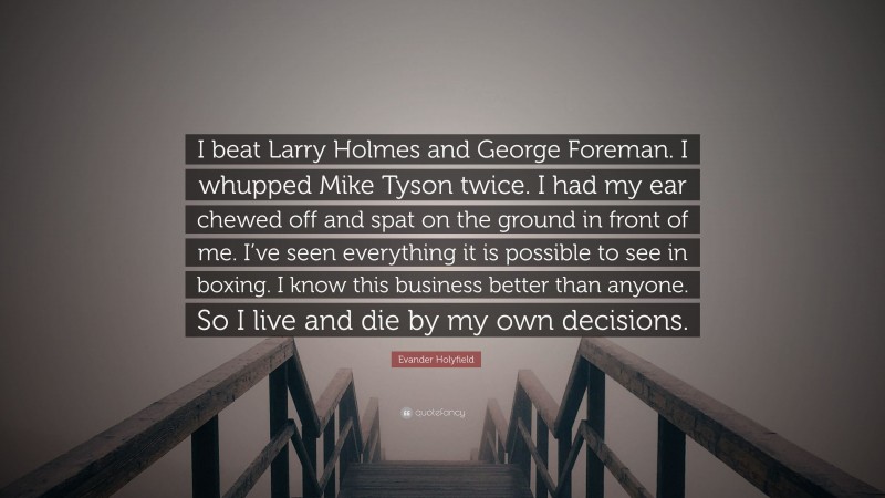 Evander Holyfield Quote: “I beat Larry Holmes and George Foreman. I whupped Mike Tyson twice. I had my ear chewed off and spat on the ground in front of me. I’ve seen everything it is possible to see in boxing. I know this business better than anyone. So I live and die by my own decisions.”