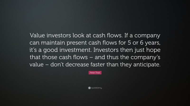 Peter Thiel Quote: “Value investors look at cash flows. If a company can maintain present cash flows for 5 or 6 years, it’s a good investment. Investors then just hope that those cash flows – and thus the company’s value – don’t decrease faster than they anticipate.”