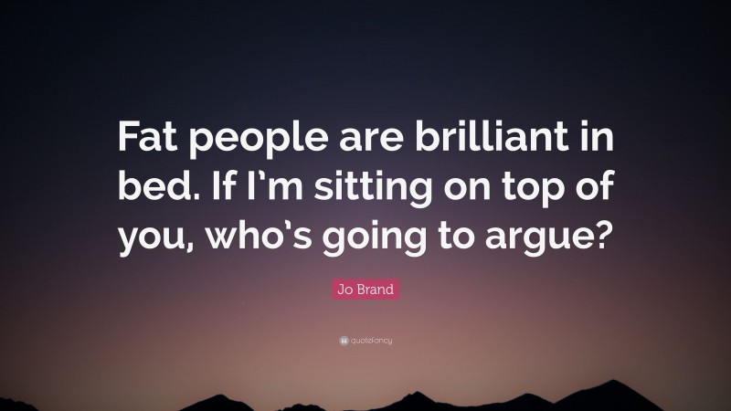 Jo Brand Quote: “Fat people are brilliant in bed. If I’m sitting on top of you, who’s going to argue?”