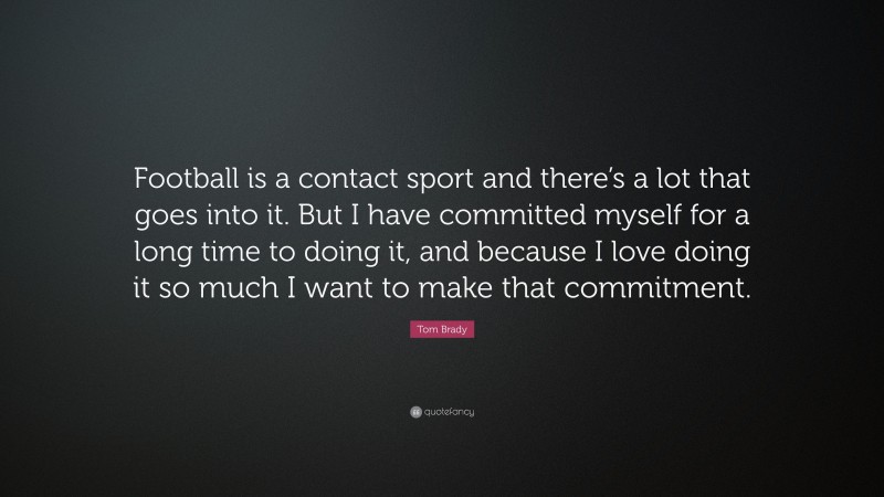 Tom Brady Quote: “Football is a contact sport and there’s a lot that goes into it. But I have committed myself for a long time to doing it, and because I love doing it so much I want to make that commitment.”