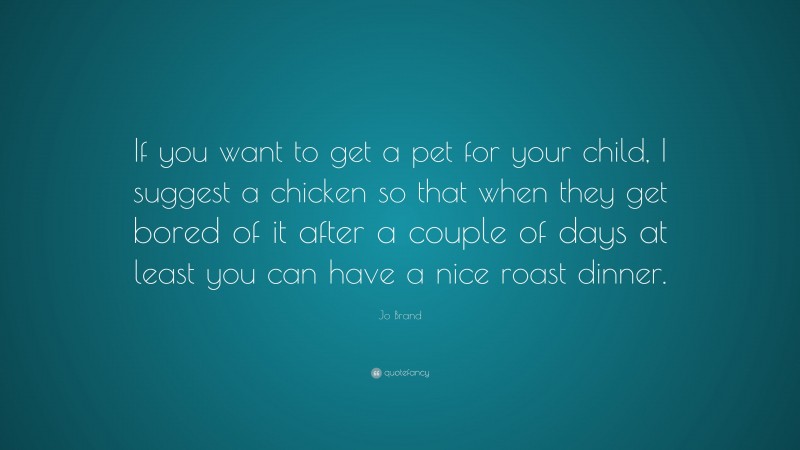 Jo Brand Quote: “If you want to get a pet for your child, I suggest a chicken so that when they get bored of it after a couple of days at least you can have a nice roast dinner.”