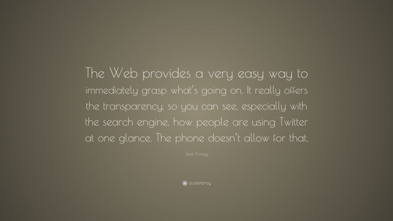 Jack Dorsey Quote: “The Web provides a very easy way to immediately grasp what’s going on. It really offers the transparency, so you can see, especially with the search engine, how people are using Twitter at one glance. The phone doesn’t allow for that.”