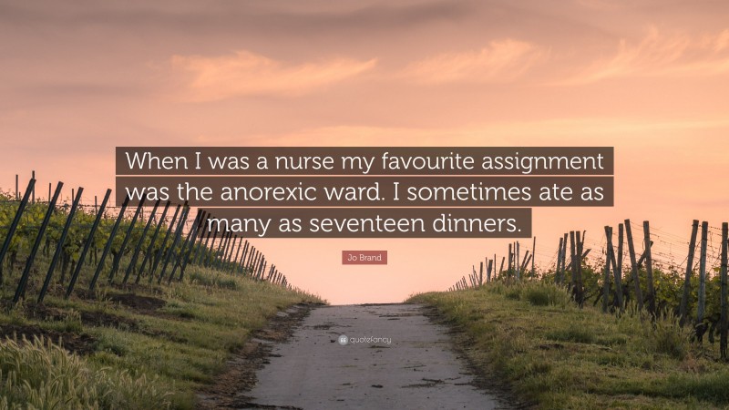 Jo Brand Quote: “When I was a nurse my favourite assignment was the anorexic ward. I sometimes ate as many as seventeen dinners.”