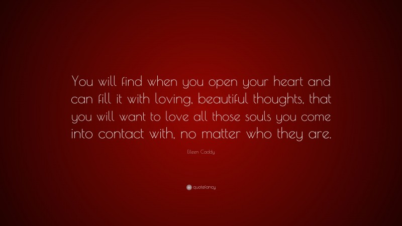 Eileen Caddy Quote: “You will find when you open your heart and can fill it with loving, beautiful thoughts, that you will want to love all those souls you come into contact with, no matter who they are.”