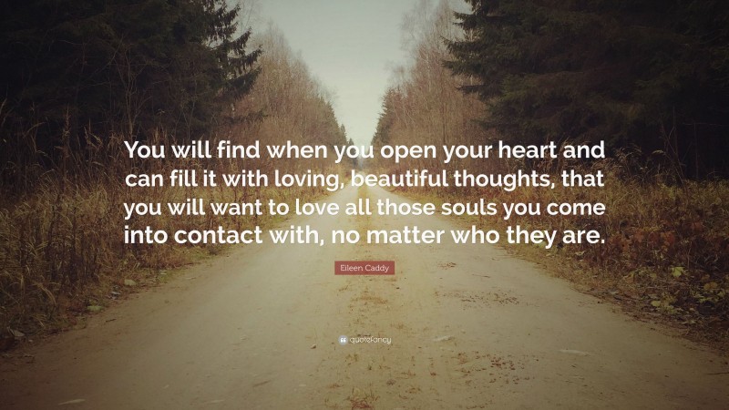 Eileen Caddy Quote: “You will find when you open your heart and can fill it with loving, beautiful thoughts, that you will want to love all those souls you come into contact with, no matter who they are.”