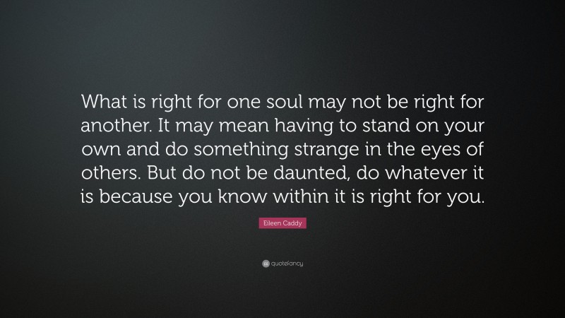 Eileen Caddy Quote: “What is right for one soul may not be right for another. It may mean having to stand on your own and do something strange in the eyes of others. But do not be daunted, do whatever it is because you know within it is right for you.”