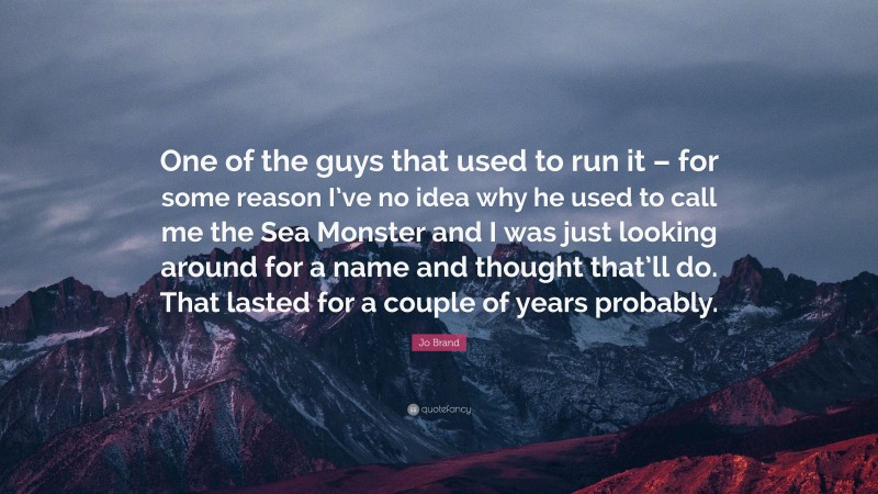 Jo Brand Quote: “One of the guys that used to run it – for some reason I’ve no idea why he used to call me the Sea Monster and I was just looking around for a name and thought that’ll do. That lasted for a couple of years probably.”