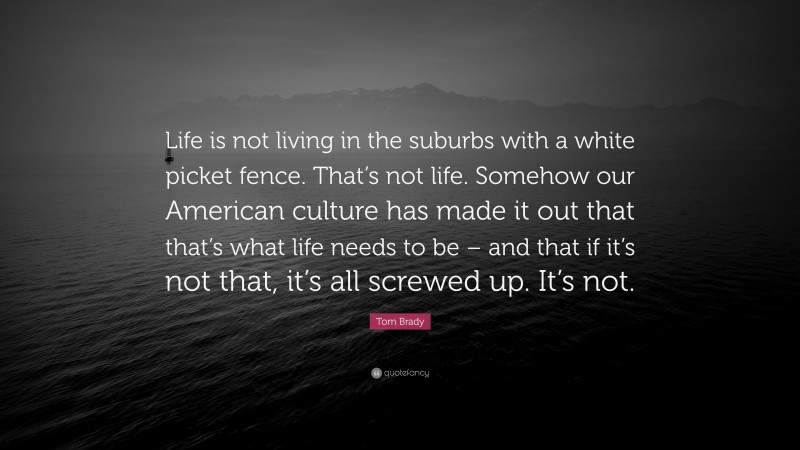Tom Brady Quote: “Life is not living in the suburbs with a white picket fence. That’s not life. Somehow our American culture has made it out that that’s what life needs to be – and that if it’s not that, it’s all screwed up. It’s not.”