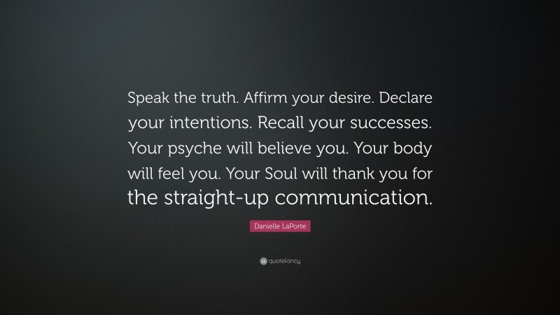 Danielle LaPorte Quote: “Speak the truth. Affirm your desire. Declare your intentions. Recall your successes. Your psyche will believe you. Your body will feel you. Your Soul will thank you for the straight-up communication.”