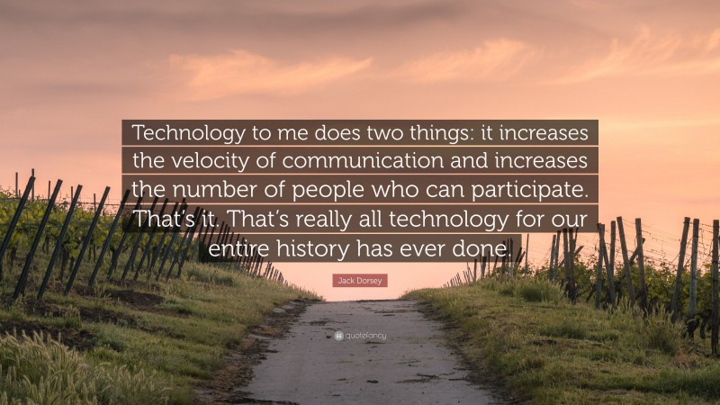 Jack Dorsey Quote: “Technology to me does two things: it increases the velocity of communication and increases the number of people who can participate. That’s it. That’s really all technology for our entire history has ever done.”