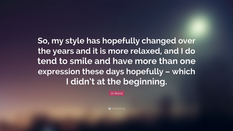 Jo Brand Quote: “So, my style has hopefully changed over the years and it is more relaxed, and I do tend to smile and have more than one expression these days hopefully – which I didn’t at the beginning.”