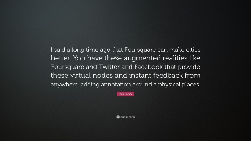 Jack Dorsey Quote: “I said a long time ago that Foursquare can make cities better. You have these augmented realities like Foursquare and Twitter and Facebook that provide these virtual nodes and instant feedback from anywhere, adding annotation around a physical places.”