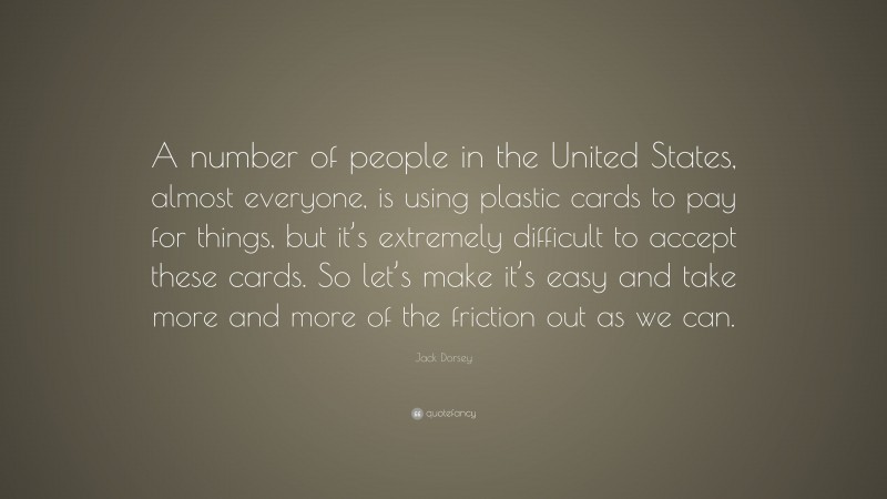 Jack Dorsey Quote: “A number of people in the United States, almost everyone, is using plastic cards to pay for things, but it’s extremely difficult to accept these cards. So let’s make it’s easy and take more and more of the friction out as we can.”