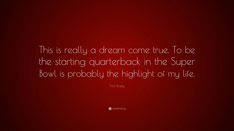 Tom Brady Quote: “This is really a dream come true. To be the starting quarterback in the Super Bowl is probably the highlight of my life.”
