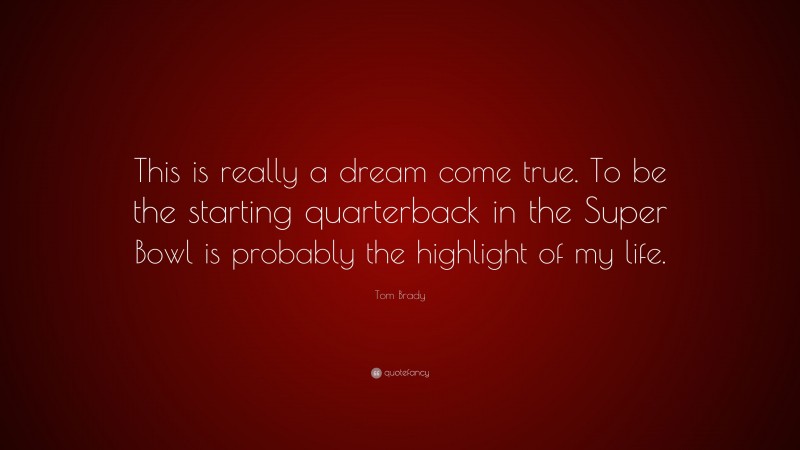 Tom Brady Quote: “This is really a dream come true. To be the starting quarterback in the Super Bowl is probably the highlight of my life.”