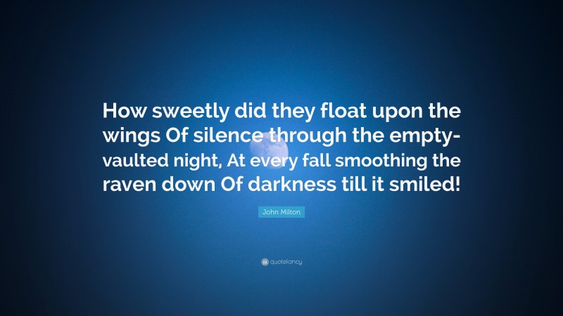 John Milton Quote: “How sweetly did they float upon the wings Of silence through the empty-vaulted night, At every fall smoothing the raven down Of darkness till it smiled!”