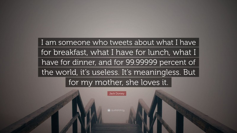 Jack Dorsey Quote: “I am someone who tweets about what I have for breakfast, what I have for lunch, what I have for dinner, and for 99.99999 percent of the world, it’s useless. It’s meaningless. But for my mother, she loves it.”