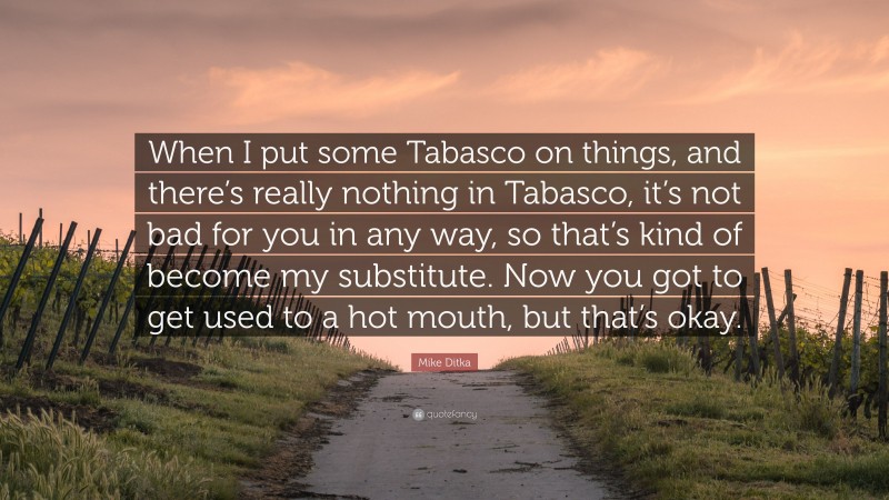 Mike Ditka Quote: “When I put some Tabasco on things, and there’s really nothing in Tabasco, it’s not bad for you in any way, so that’s kind of become my substitute. Now you got to get used to a hot mouth, but that’s okay.”