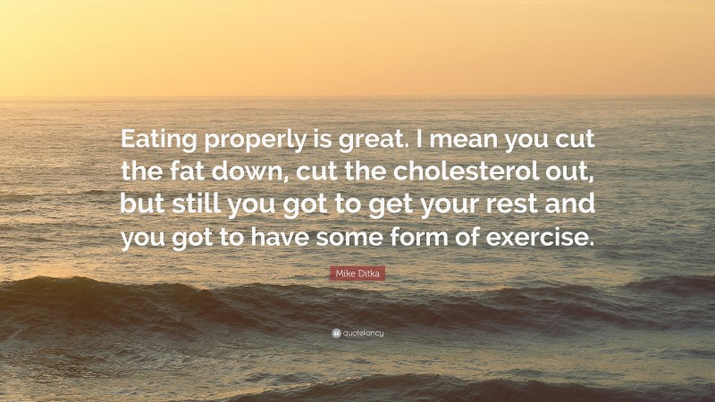Mike Ditka Quote: “Eating properly is great. I mean you cut the fat down, cut the cholesterol out, but still you got to get your rest and you got to have some form of exercise.”